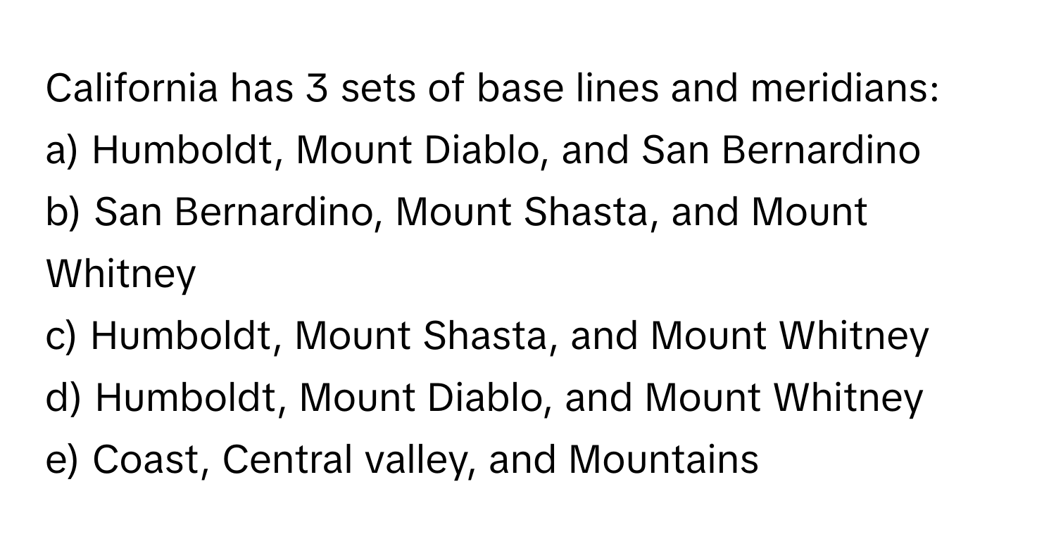 California has 3 sets of base lines and meridians:

a) Humboldt, Mount Diablo, and San Bernardino
b) San Bernardino, Mount Shasta, and Mount Whitney
c) Humboldt, Mount Shasta, and Mount Whitney
d) Humboldt, Mount Diablo, and Mount Whitney
e) Coast, Central valley, and Mountains