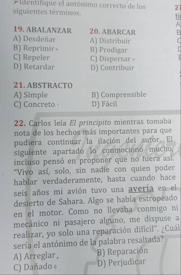 Identifique el antónimo correcto de los 27
siguientes términos. ti
A
19. ABALANZAR 20. ABARCAR
B
A) Desdeñar A) Distribuir C
B) Reprimir 。 B) Prodigar
C) Repeler C) Dispersar。
D) Retardar D) Contribuir
21. ABSTRACTO
A) Simple B) Comprensible
C) Concreto D) Fácil
22. Carlos leía El principito mientras tomaba
nota de los hechos más importantes para que
pudiera continuar la ilación del autor. El
siguiente apartado lo conmocionó mucho,
incluso pensó en proponer que no fuera así.
“Vivo así, solo, sin nadie con quien poder
hablar verdaderamente, hasta cuando hace
seis años mi avión tuvo una avería en el
desierto de Sahara. Algo se había estropeado
en el motor. Como no llevaba conmigo ni
mecánico ni pasajero alguno, me dispuse a
realizar, yo solo una reparación difícil". ¿Cuál
sería el antónimo de la palabra resaltada?
A) Arreglar B) Reparación
C) Dañado ♦ D) Perjudicar