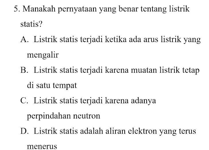 Manakah pernyataan yang benar tentang listrik
statis?
A. Listrik statis terjadi ketika ada arus listrik yang
mengalir
B. Listrik statis terjadi karena muatan listrik tetap
di satu tempat
C. Listrik statis terjadi karena adanya
perpindahan neutron
D. Listrik statis adalah aliran elektron yang terus
menerus