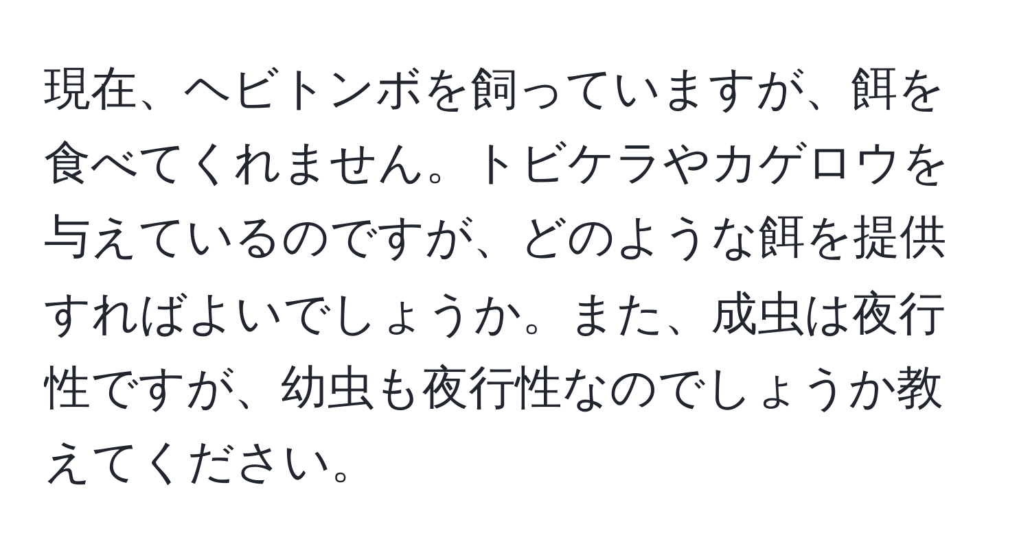 現在、ヘビトンボを飼っていますが、餌を食べてくれません。トビケラやカゲロウを与えているのですが、どのような餌を提供すればよいでしょうか。また、成虫は夜行性ですが、幼虫も夜行性なのでしょうか教えてください。