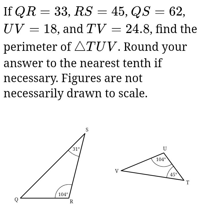 If QR=33,RS=45,QS=62,
UV=18 , and TV=24.8 , find the
perimeter of △ TUV. Round your
answer to the nearest tenth if
necessary. Figures are not
necessarily drawn to scale.