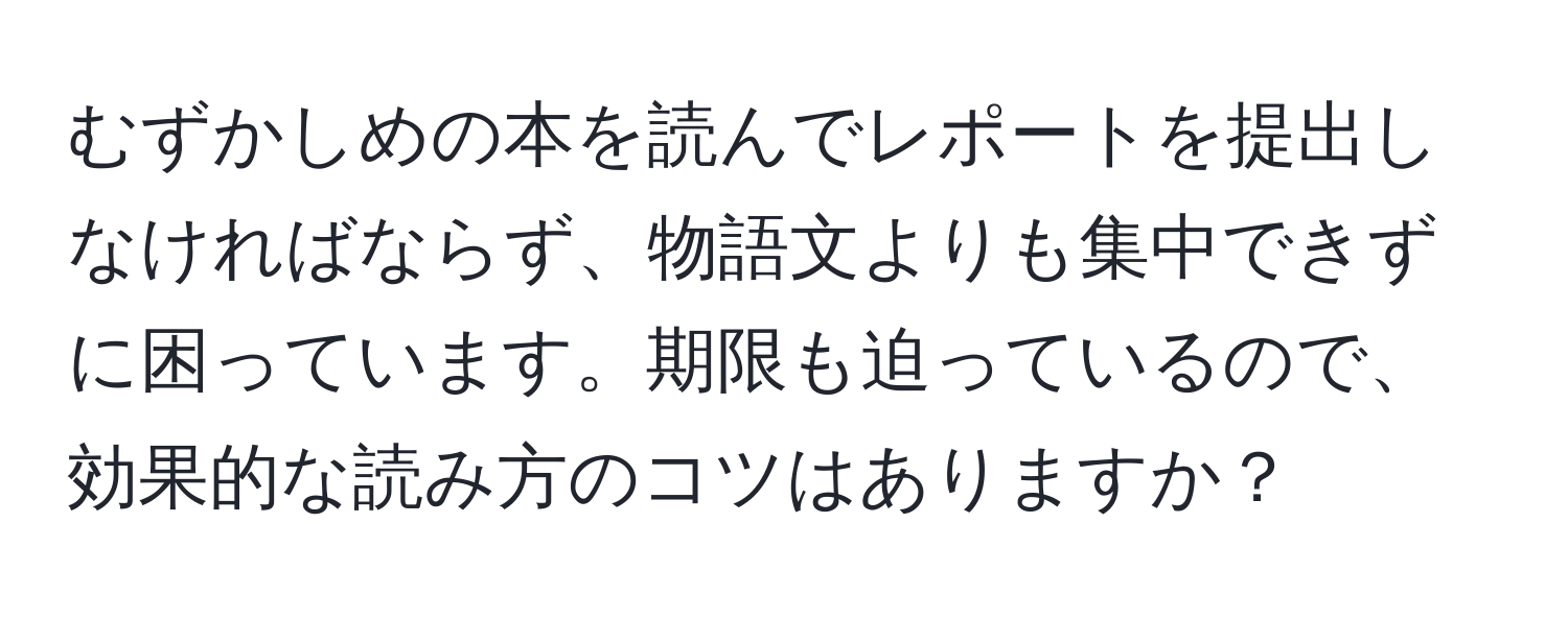 むずかしめの本を読んでレポートを提出しなければならず、物語文よりも集中できずに困っています。期限も迫っているので、効果的な読み方のコツはありますか？