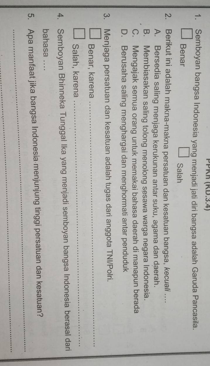 PPKh (KD.3.4)
1. Semboyan bangsa Indonesia yang menjadi jati diri bangsa adalah Garuda Pancasila.
Benar Salah
2. Berikut ini adalah makna-makna persatuan dan kesatuan bangsa, kecuali ....
A. Bersedia saling menjaga kerukunan antar suku, agama dan daerah.
B. Membiasakan saling tolong menolong sesawa warga negara Indonesia.
C. Mengajak semua orang untuk memakai bahasa daerah di manapun berada
D. Berusaha saling menghargai dan menghormati antar penduduk
3. Menjaga persatuan dan kesatuan adalah tugas dari anggota TNI/Polri.
Benar, karena
_
Salah, karena
_
4. Semboyan Bhinneka Tunggal Ika yang menjadi semboyan bangsa Indonesia berasal dari
bahasa ....
_
5. Apa manfaat jika bangsa Indonesia menjunjung tinggi persatuan dan kesatuan?
_