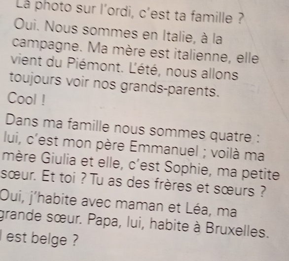 Là photo sur l'ordi, c'est ta famille ? 
Oui. Nous sommes en Italie, à la 
campagne. Ma mère est italienne, elle 
vient du Piémont. L'été, nous allons 
toujours voir nos grands-parents. 
Cool ! 
Dans ma famille nous sommes quatre : 
lui, c'est mon père Emmanuel ; voilà ma 
mère Giulia et elle, c'est Sophie, ma petite 
sœur. Et toi ? Tu as des frères et sœurs ? 
Oui, j'habite avec maman et Léa, ma 
grande sœur. Papa, lui, habite à Bruxelles. 
lest belge ?