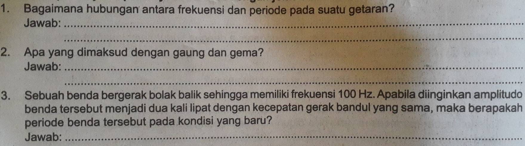 Bagaimana hubungan antara frekuensi dan periode pada suatu getaran? 
Jawab:_ 
_ 
2. Apa yang dimaksud dengan gaung dan gema? 
Jawab:_ 
_ 
3. Sebuah benda bergerak bolak balik sehingga memiliki frekuensi 100 Hz. Apabila diinginkan amplitudo 
benda tersebut menjadi dua kali lipat dengan kecepatan gerak bandul yang sama, maka berapakah 
periode benda tersebut pada kondisi yang baru? 
Jawab:_