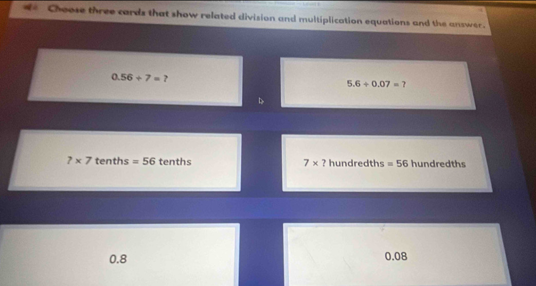 Choose three cards that show related division and multiplication equations and the answer.
0.56/ 7= ?
5.6/ 0.07= ?
B
7* 7 tenths =56 tenths 7* ? hundredths =56 hundredths
0.8 0.08