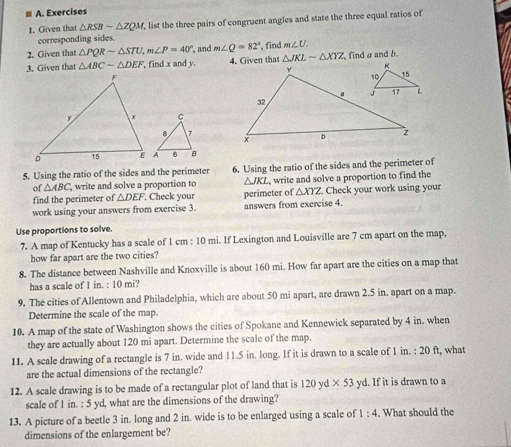 Given that △ RSBsim △ ZQM , list the three pairs of congruent angles and state the three equal ratios of 
corresponding sides. 
2. Given that △ PQRsim △ STU, m∠ P=40° , and m∠ Q=82° , find m∠ U. 
3. Given that △ ABCsim △ DEF , find x and y. 4. Given that △ JKLsim △ XYZ , find a and b. 
5. Using the ratio of the sides and the perimeter 6. Using the ratio of the sides and the perimeter of 
of △ ABC , write and solve a proportion to △ JKL , write and solve a proportion to find the 
find the perimeter of △ DEF Check your perimeter of △ XYZ. Check your work using your 
work using your answers from exercise 3. answers from exercise 4. 
Use proportions to solve. 
7. A map of Kentucky has a scale of 1 cm : 10 mi. If Lexington and Louisville are 7 cm apart on the map, 
how far apart are the two cities? 
8. The distance between Nashville and Knoxville is about 160 mi. How far apart are the cities on a map that 
has a scale of 1 in. : 10 mi? 
9. The cities of Allentown and Philadelphia, which are about 50 mi apart, are drawn 2.5 in. apart on a map. 
Determine the scale of the map. 
10. A map of the state of Washington shows the cities of Spokane and Kennewick separated by 4 in. when 
they are actually about 120 mi apart. Determine the scale of the map. 
11. A scale drawing of a rectangle is 7 in. wide and l1.5 in. long. If it is drawn to a scale of 1 in. : 20 ft, what 
are the actual dimensions of the rectangle? 
12. A scale drawing is to be made of a rectangular plot of land that is 120 yd * 53 yd. If it is drawn to a 
scale of 1 in. : 5 yd, what are the dimensions of the drawing? 
13. A picture of a beetle 3 in. long and 2 in. wide is to be enlarged using a scale of 1:4. What should the 
dimensions of the enlargement be?