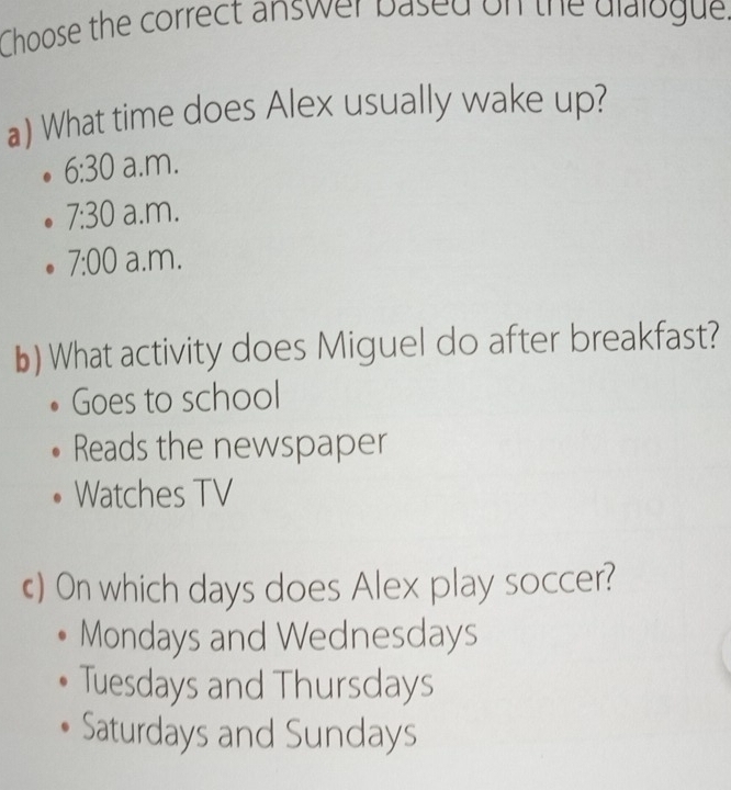 Choose the correct answer based on the dialogue.
a) What time does Alex usually wake up?
6:30 a.m.
7:30 a.m.
7:00 a.m.
b) What activity does Miguel do after breakfast?
Goes to school
Reads the newspaper
Watches TV
) On which days does Alex play soccer?
Mondays and Wednesdays
Tuesdays and Thursdays
Saturdays and Sundays