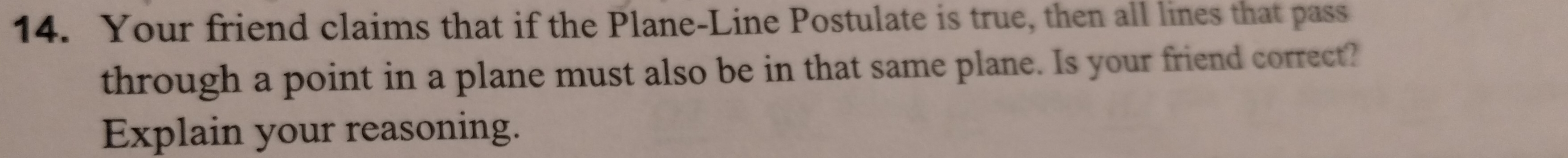 Your friend claims that if the Plane-Line Postulate is true, then all lines that pass 
through a point in a plane must also be in that same plane. Is your friend correct? 
Explain your reasoning.