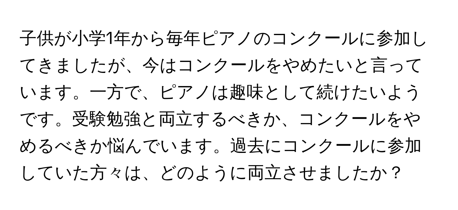 子供が小学1年から毎年ピアノのコンクールに参加してきましたが、今はコンクールをやめたいと言っています。一方で、ピアノは趣味として続けたいようです。受験勉強と両立するべきか、コンクールをやめるべきか悩んでいます。過去にコンクールに参加していた方々は、どのように両立させましたか？