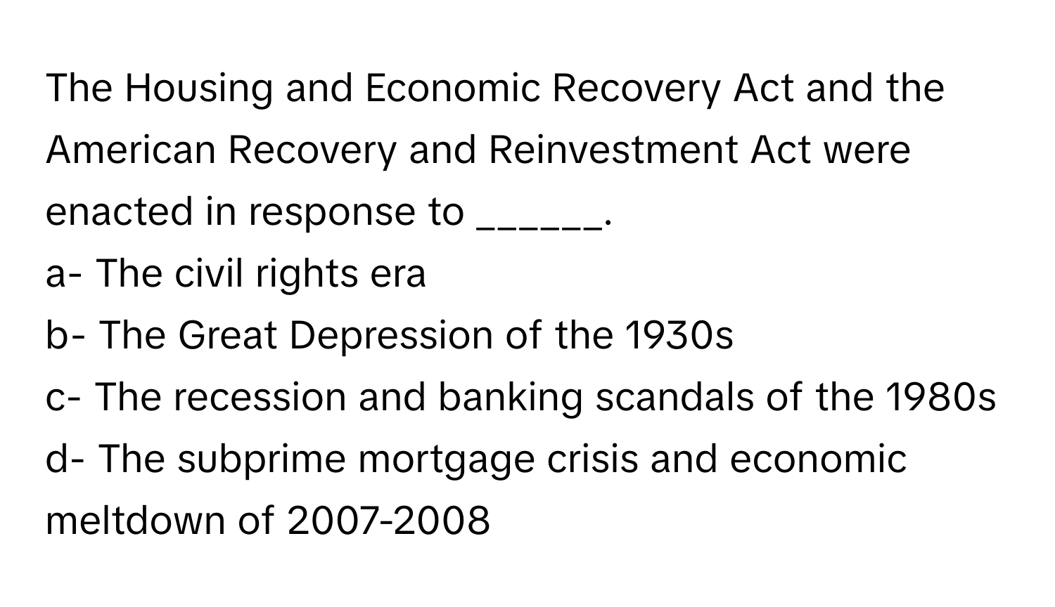 The Housing and Economic Recovery Act and the American Recovery and Reinvestment Act were enacted in response to ______.

a- The civil rights era
b- The Great Depression of the 1930s
c- The recession and banking scandals of the 1980s
d- The subprime mortgage crisis and economic meltdown of 2007-2008