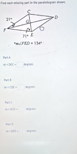 Find each missing part in the parallelogram shown.
^circ m∠ FED=134°
Part A
m∠ DEC=□ degrees
Part B
m∠ CDE=□ degrees
Part C
m∠ ECD= degrees
Part D
m∠ DFE= degrees