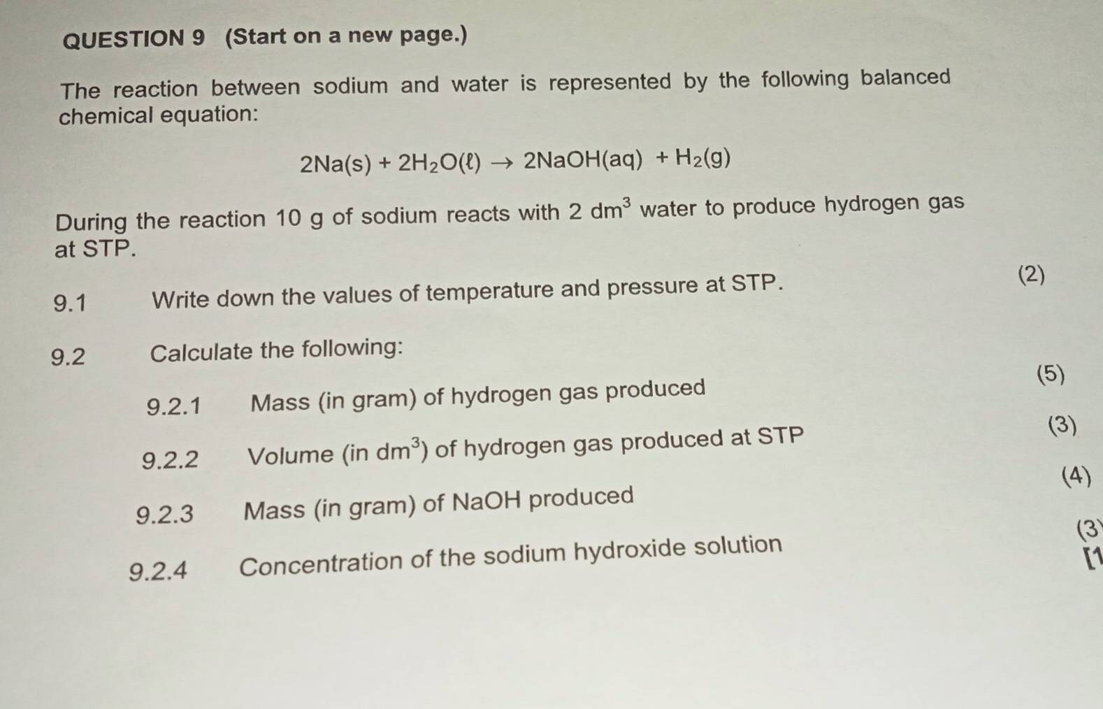 (Start on a new page.) 
The reaction between sodium and water is represented by the following balanced 
chemical equation:
2Na(s)+2H_2O(ell )to 2NaOH(aq)+H_2(g)
During the reaction 10 g of sodium reacts with 2dm^3 water to produce hydrogen gas 
at STP. 
9.1 Write down the values of temperature and pressure at STP. 
(2) 
9.2 Calculate the following: 
(5) 
9.2.1 Mass (in gram) of hydrogen gas produced 
9.2.2 Volume (in dm^3 of hydrogen gas produced at STP
(3) 
(4) 
9.2.3 Mass (in gram) of NaOH produced 
9.2.4 Concentration of the sodium hydroxide solution (3 
[1