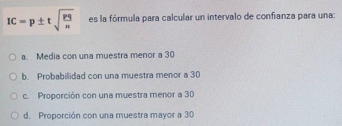 IC=p± tsqrt(frac pq)n es la fórmula para calcular un intervalo de confianza para una:
a. Media con una muestra menor a 30
b. Probabilidad con una muestra menor a 30
c. Proporción con una muestra menor a 30
d. Proporción con una muestra mayor a 30