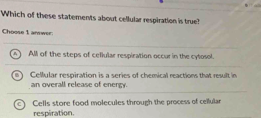 Which of these statements about cellular respiration is true?
Choose 1 answer:
^ All of the steps of cellular respiration occur in the cytosol.
Cellular respiration is a series of chemical reactions that result in
an overall release of energy.
C Cells store food molecules through the process of cellular
respiration.