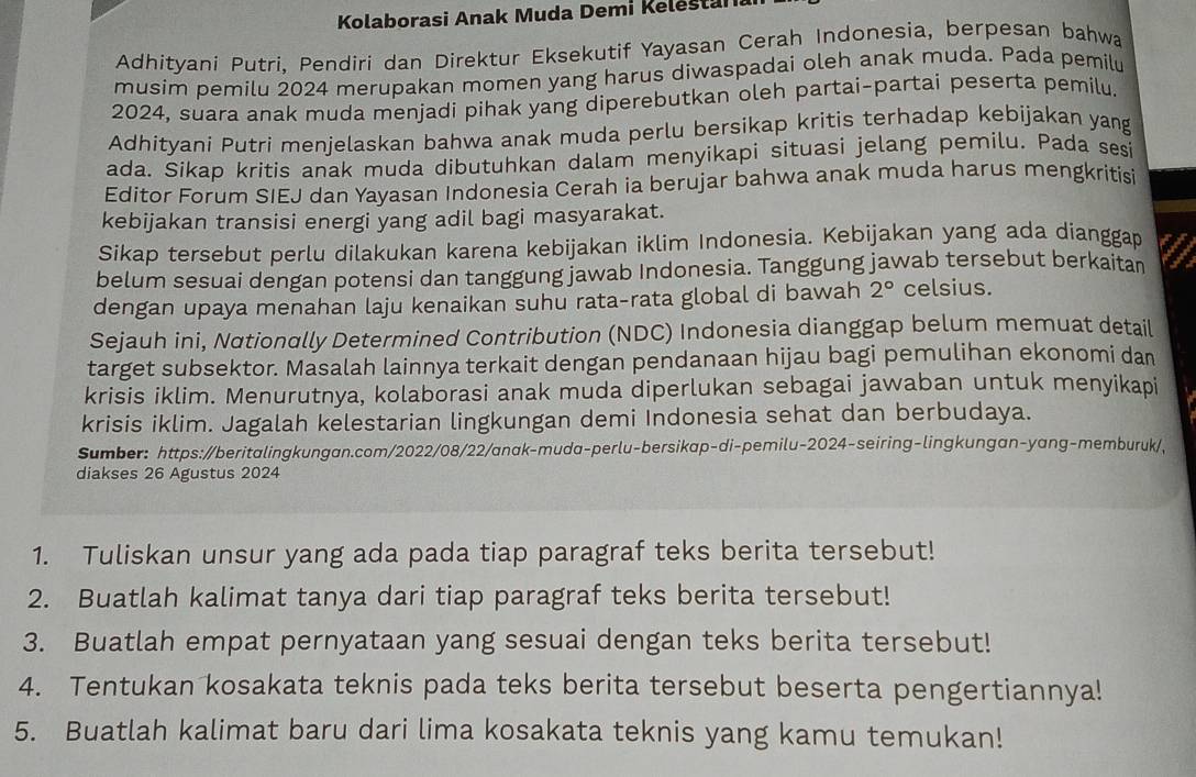 Kolaborasi Anak Muda Demi Kelestana
Adhityani Putri, Pendiri dan Direktur Eksekutif Yayasan Cerah Indonesia, berpesan bahwa
musim pemilu 2024 merupakan momen yang harus diwaspadai oleh anak muda. Pada pemilu
2024, suara anak muda menjadi pihak yang diperebutkan oleh partai-partai peserta pemilu.
Adhityani Putri menjelaskan bahwa anak muda perlu bersikap kritis terhadap kebijakan yang
ada. Sikap kritis anak muda dibutuhkan dalam menyikapi situasi jelang pemilu. Pada sesi
Editor Forum SIEJ dan Yayasan Indonesia Cerah ia berujar bahwa anak muda harus mengkritisi
kebijakan transisi energi yang adil bagi masyarakat.
Sikap tersebut perlu dilakukan karena kebijakan iklim Indonesia. Kebijakan yang ada dianggap
belum sesuai dengan potensi dan tanggung jawab Indonesia. Tanggung jawab tersebut berkaitan
dengan upaya menahan laju kenaikan suhu rata-rata global di bawah 2° celsius.
Sejauh ini, Nationally Determined Contribution (NDC) Indonesia dianggap belum memuat detail
target subsektor. Masalah lainnya terkait dengan pendanaan hijau bagi pemulihan ekonomi dan
krisis iklim. Menurutnya, kolaborasi anak muda diperlukan sebagai jawaban untuk menyikapi
krisis iklim. Jagalah kelestarian lingkungan demi Indonesia sehat dan berbudaya.
Sumber: https://beritalingkungan.com/2022/08/22/anak-muda-perlu-bersikap-di-pemilu-2024-seiring-lingkungan-yang-memburuk/,
diakses 26 Agustus 2024
1. Tuliskan unsur yang ada pada tiap paragraf teks berita tersebut!
2. Buatlah kalimat tanya dari tiap paragraf teks berita tersebut!
3. Buatlah empat pernyataan yang sesuai dengan teks berita tersebut!
4. Tentukan kosakata teknis pada teks berita tersebut beserta pengertiannya!
5. Buatlah kalimat baru dari lima kosakata teknis yang kamu temukan!