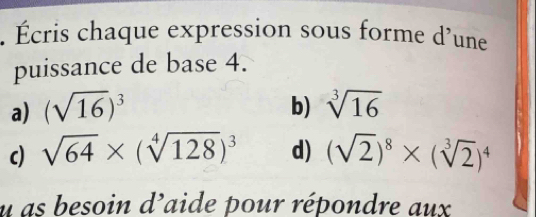 Écris chaque expression sous forme d'une 
puissance de base 4. 
b) 
a) (sqrt(16))^3 sqrt[3](16)
c) sqrt(64)* (sqrt[4](128))^3 d) (sqrt(2))^8* (sqrt[3](2))^4
u as besoin d'aide pour répondre aux