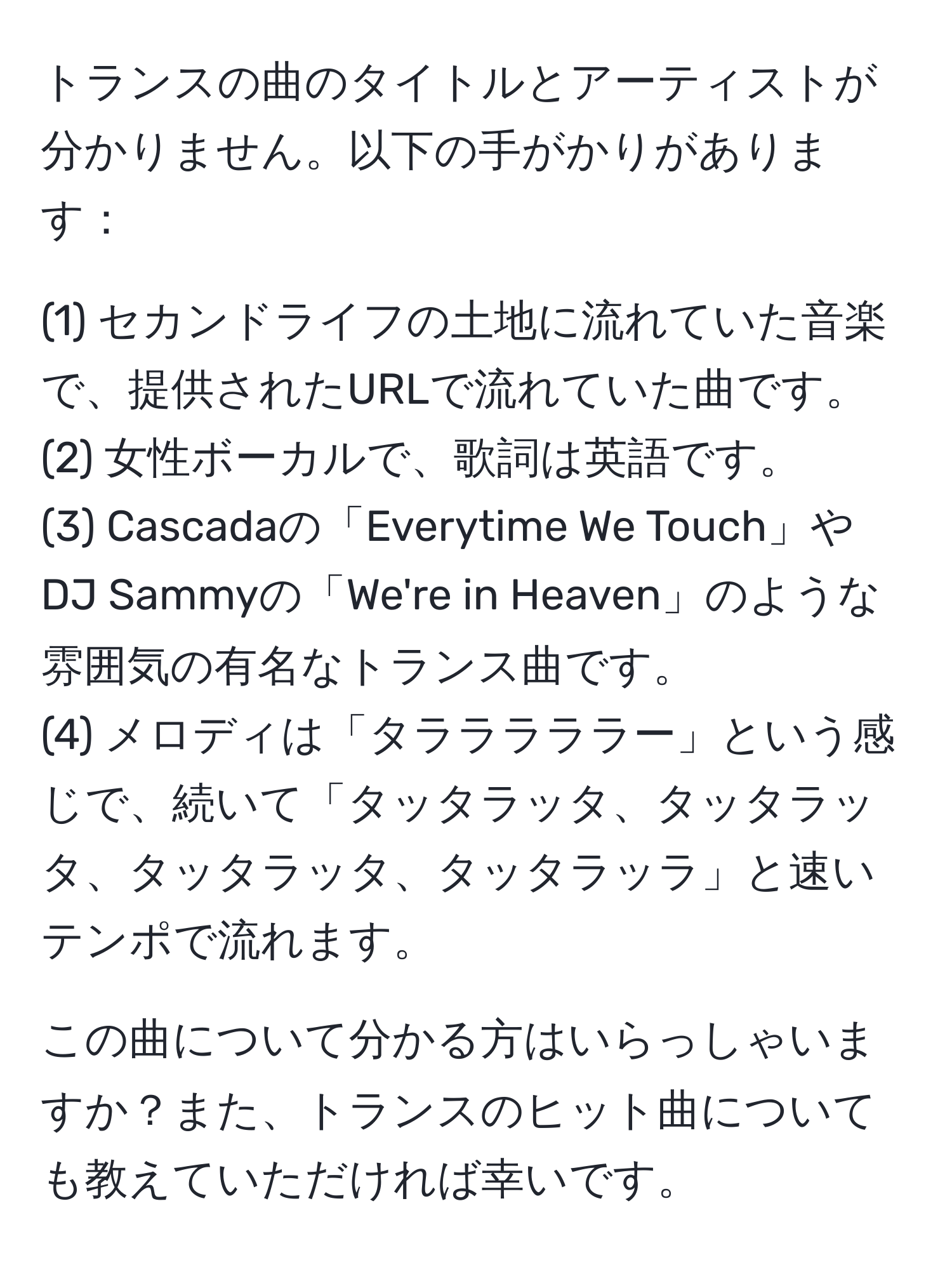 トランスの曲のタイトルとアーティストが分かりません。以下の手がかりがあります：

(1) セカンドライフの土地に流れていた音楽で、提供されたURLで流れていた曲です。  
(2) 女性ボーカルで、歌詞は英語です。  
(3) Cascadaの「Everytime We Touch」やDJ Sammyの「We're in Heaven」のような雰囲気の有名なトランス曲です。  
(4) メロディは「タラララララー」という感じで、続いて「タッタラッタ、タッタラッタ、タッタラッタ、タッタラッラ」と速いテンポで流れます。  

この曲について分かる方はいらっしゃいますか？また、トランスのヒット曲についても教えていただければ幸いです。