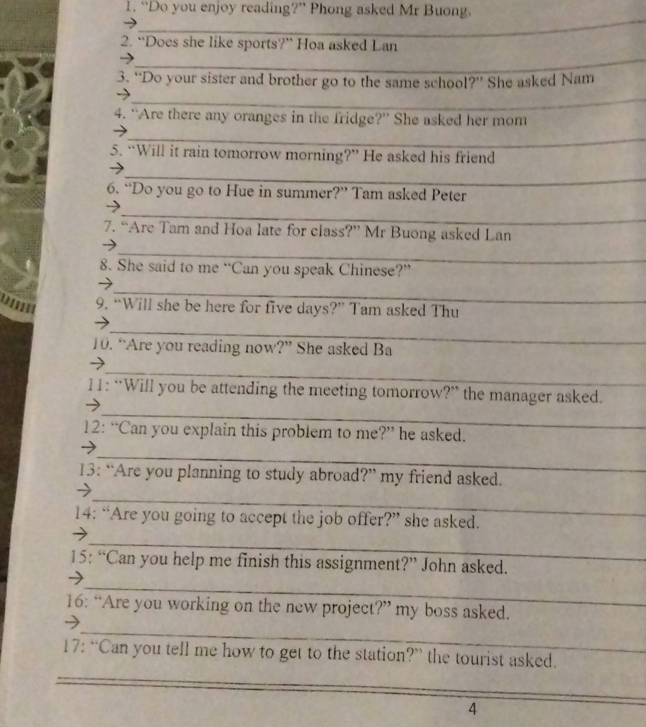 “Do you enjoy reading?” Phong asked Mr Buong. 
_ 
2. “Does she like sports?” Hoa asked Lan 
_ 
3. “Do your sister and brother go to the same school?” She asked Nam 
_ 
4. “Are there any oranges in the fridge?” She asked her mom 
_ 
5. “Will it rain tomorrow morning?” He asked his friend 
_ 
6. “Do you go to Hue in summer?” Tam asked Peter 
_ 
7. “Are Tam and Hoa late for class?” Mr Buong asked Lan 
_ 
8. She said to me “Can you speak Chinese?” 
_ 
_ 
9. “Will she be here for five days?” Tam asked Thu 
_ 
10. “Are you reading now?” She asked Ba 
_ 
→ 
_ 
11: “Will you be attending the meeting tomorrow?” the manager asked. 
12: “Can you explain this problem to me?” he asked. 
_ 
13: “Are you planning to study abroad?” my friend asked. 
_ 
→ 
14: “Are you going to accept the job offer?” she asked. 
_ 
15: “Can you help me finish this assignment?” John asked. 
_ 
16: “Are you working on the new project?” my boss asked. 
_ 
17: “Can you tell me how to get to the station?” the tourist asked. 
_ 
4