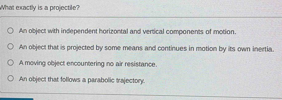 What exactly is a projectile?
An object with independent horizontal and vertical components of motion.
An object that is projected by some means and continues in motion by its own inertia.
A moving object encountering no air resistance.
An object that follows a parabolic trajectory.