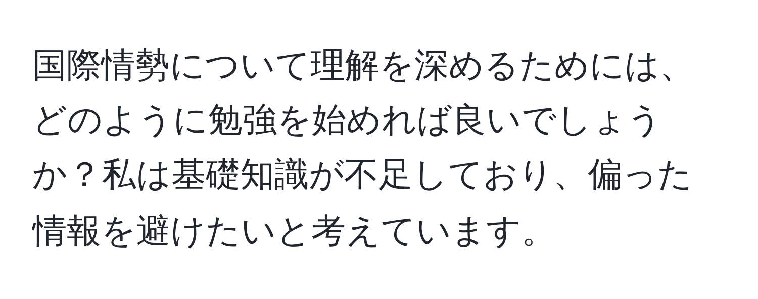 国際情勢について理解を深めるためには、どのように勉強を始めれば良いでしょうか？私は基礎知識が不足しており、偏った情報を避けたいと考えています。