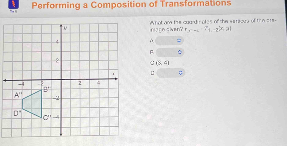 Performing a Composition of Transformations
Try 11
What are the coordinates of the vertices of the pre-
image given? r_y=-x°T_1,-2(x,y)
A
B
C(3,4)
D