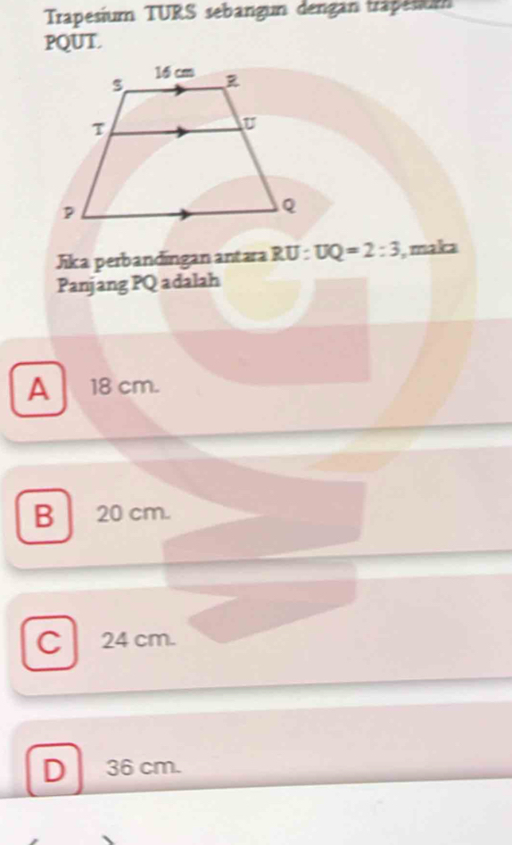 Trapesium TURS sebangun dengan trapesium
PQUT.
Jika perbandingan antara RU:UQ=2:3 , maka
Panjang PQ adalah
A 18 cm.
B 20 cm.
C 24 cm.
D 36 cm.