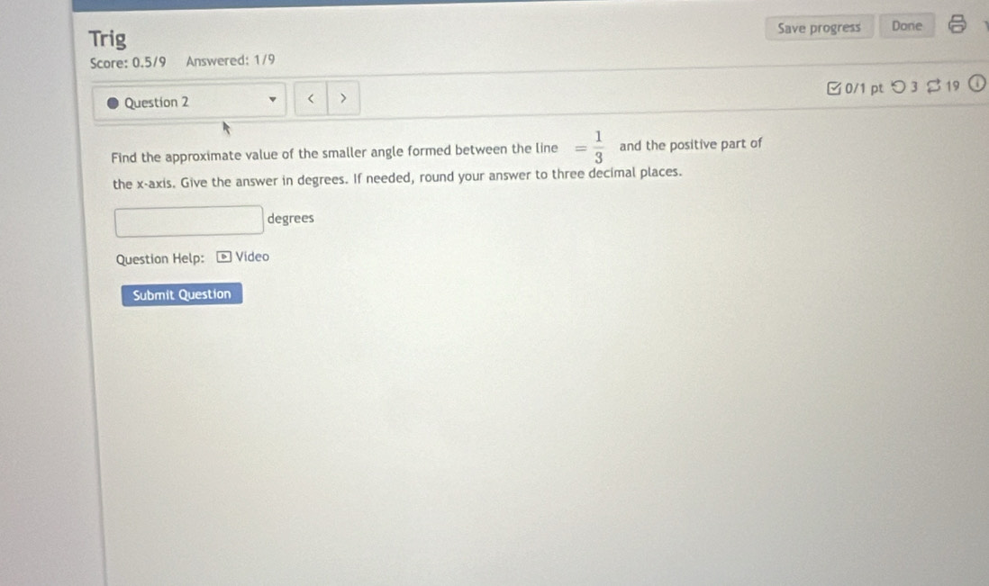 Trig Save progress Done 
Score: 0.5/9 Answered: 1/9 
Question 2 0/1 pt つ 3 $19 
< > 
Find the approximate value of the smaller angle formed between the line = 1/3  and the positive part of 
the x-axis. Give the answer in degrees. If needed, round your answer to three decimal places. 
degrees 
Question Help: * Video 
Submit Question