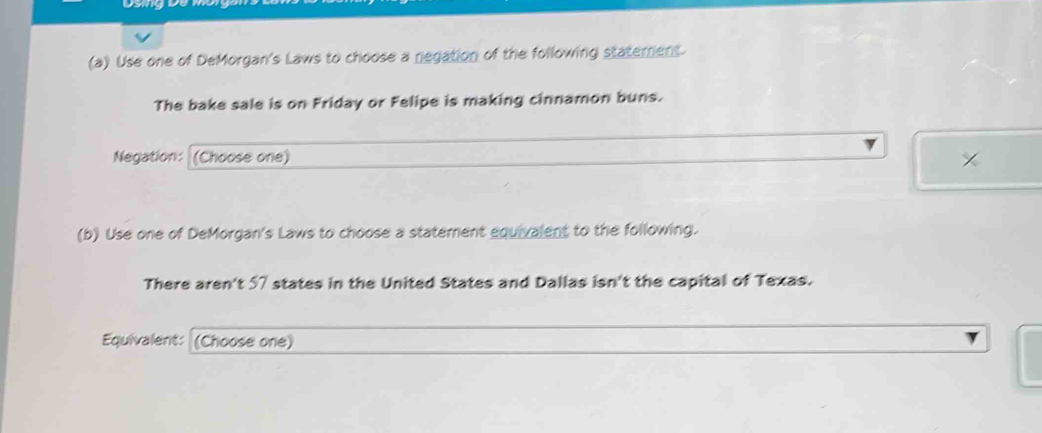 Use one of DeMorgan's Laws to choose a negation of the following staterent 
The bake sale is on Friday or Felipe is making cinnamon buns. 
Negation: (Choose one) 
(b) Use one of DeMorgan's Laws to choose a statement equivalent to the following. 
There aren't 57 states in the United States and Dallas isn't the capital of Texas. 
Equivalent: (Choose one)