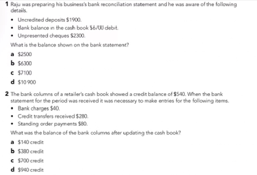 Raju was preparing his business's bank reconciliation statement and he was aware of the following
details.
Uncredited deposits $1900.
Bank balance in the cash book $6/W debit.
Unpresented cheques $2300.
What is the balance shown on the bank statement?
a $2500
b $6300
c $7100
d $10 900
2 The bank columns of a retailer's cash book showed a credit balance of $540. When the bank
statement for the period was received it was necessary to make entries for the following items.
Bank charges $40.
Credit transfers received $280.
Standing order payments $80.
What was the balance of the bank columns after updating the cash book?
a $140 credit
b $380 credit
c $700 credit
d $940 credit