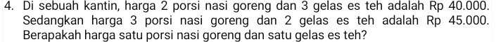 Di sebuah kantin, harga 2 porsi nasi goreng dan 3 gelas es teh adalah Rp 40.000. 
Sedangkan harga 3 porsi nasi goreng dan 2 gelas es teh adalah Rp 45.000. 
Berapakah harga satu porsi nasi goreng dan satu gelas es teh?