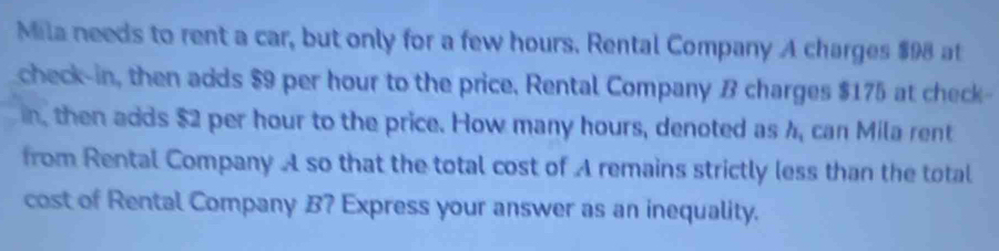 Mila needs to rent a car, but only for a few hours. Rental Company A charges $98 at 
check-in, then adds $9 per hour to the price, Rental Company B charges $175 at check- 
in, then adds $2 per hour to the price. How many hours, denoted as 4, can Mila rent 
from Rental Company A so that the total cost of A remains strictly less than the total 
cost of Rental Company B? Express your answer as an inequality.