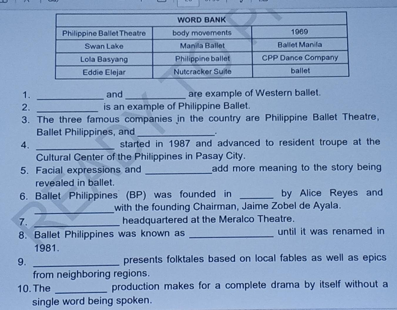 and _are example of Western ballet. 
2. _is an example of Philippine Ballet. 
3. The three famous companies in the country are Philippine Ballet Theatre, 
Ballet Philippines, and_ 
. 
4. _started in 1987 and advanced to resident troupe at the 
Cultural Center of the Philippines in Pasay City. 
5. Facial expressions and _add more meaning to the story being 
revealed in ballet. 
6. Ballet Philippines (BP) was founded in _by Alice Reyes and 
_with the founding Chairman, Jaime Zobel de Ayala. 
7. _headquartered at the Meralco Theatre. 
8. Ballet Philippines was known as _until it was renamed in 
1981. 
9. _presents folktales based on local fables as well as epics 
from neighboring regions. 
10. The _production makes for a complete drama by itself without a 
single word being spoken.