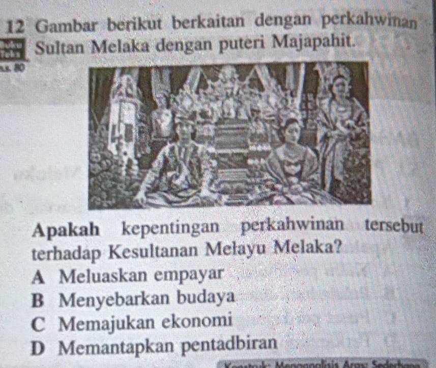 Gambar berikut berkaitan dengan perkahwinan
ah Sultan Melaka dengan puteri Majapahit.
n.s. 80
Apakah kepentingan perkahwinan tersebut
terhadap Kesultanan Mełayu Melaka?
A Meluaskan empayar
B Menyebarkan budaya
C Memajukan ekonomi
D Memantapkan pentadbiran