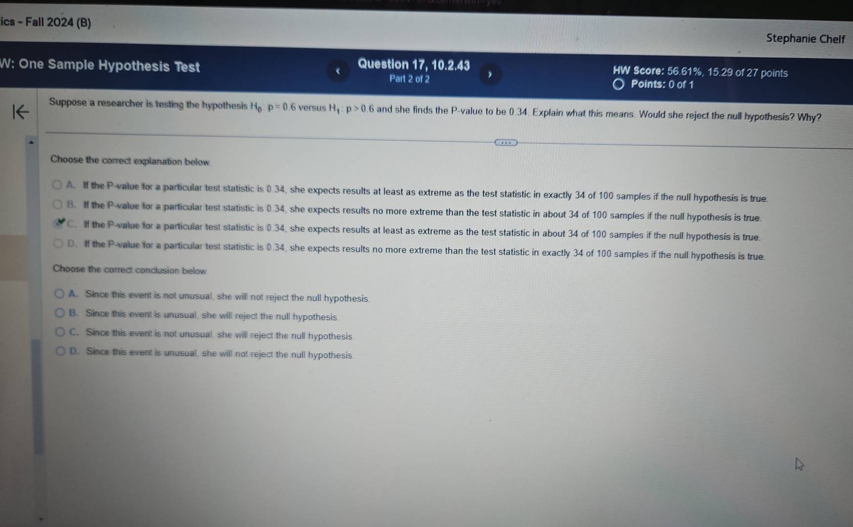 ics - Fall 2024 (B)
Stephanie Chelf
W: One Sample Hypothesis Test Question 17, 10.2.43
HW Score: 56.61%, 15. 29 of 27 points
Part 2 of 2 Points: 0 of 1
Suppose a researcher is testing the hypothesis H_0:p=0 versus H_1:p>0.6 and she finds the P -value to be 0.34. Explain what this means. Would she reject the null hypothesis? Why?
Choose the correct explanation below
A. If the P -value for a particular test statistic is 0.34, she expects results at least as extreme as the test statistic in exactly 34 of 100 samples if the null hypothesis is true.
B. If the P -value for a particular test statistic is 0.34, she expects results no more extreme than the test statistic in about 34 of 100 samples if the null hypothesis is true.
C. If the P -value for a particular test statistic is 0.34, she expects results at least as extreme as the test statistic in about 34 of 100 samples if the null hypothesis is true.
D. If the P -value for a particular test statistic is 0.34, she expects results no more extreme than the test statistic in exactly 34 of 100 samples if the null hypothesis is true
Choose the correct conclusion below
A. Since this event is not unusual, she will not reject the null hypothesis.
B. Since this event is unusual, she will reject the null hypothesis.
C. Since this event is not unusual, she will reject the null hypothesis.
D. Since this event is unusual, she will not reject the null hypothesis