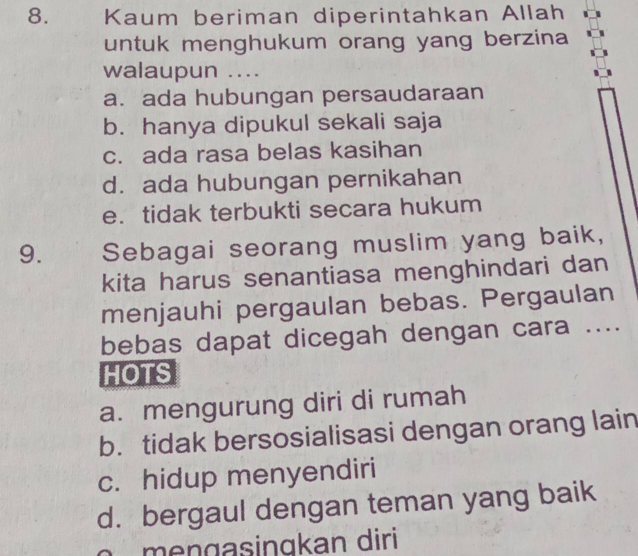 Kaum beriman diperintahkan Allah
untuk menghukum orang yang berzina 
walaupun ....
a. ada hubungan persaudaraan
b. hanya dipukul sekali saja
c. ada rasa belas kasihan
d. ada hubungan pernikahan
e. tidak terbukti secara hukum
9.
Sebagai seorang muslim yang baik,
kita harus senantiasa menghindari dan
menjauhi pergaulan bebas. Pergaulan
bebas dapat dicegah dengan cara ....
HOTS
a. mengurung diri di rumah
b. tidak bersosialisasi dengan orang lain
c. hidup menyendiri
d. bergaul dengan teman yang baik
menɑasingkan diri