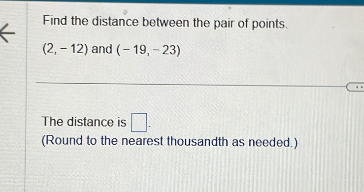 Find the distance between the pair of points.
(2,-12) and (-19,-23)
The distance is □ . 
(Round to the nearest thousandth as needed.)