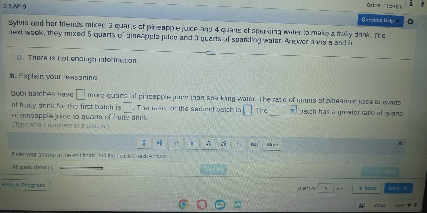 Oct 28 - 11:59 pm 
2.6.AP-9 Question Help 
Sylvia and her friends mixed 6 quarts of pineapple juice and 4 quarts of sparkling water to make a fruity drink. The 
next week, they mixed 5 quarts of pineapple juice and 3 quarts of sparkling water. Answer parts a and b. 
D. There is not enough information. 
b. Explain your reasoning. 
Both batches have □ more quarts of pineapple juice than sparkling water. The ratio of quarts of pineapple juice to quarts 
of fruity drink for the first batch is □. The ratio for the second batch is □. The batch has a greater ratio of quarts 
of pineapple juice to quarts of fruity drink. 
(Type whole numbers or fractions.)
 □ /□   □  □ /□   □° |≡| sqrt(□ ) sqrt[□](□ ) (1,1) More 
x 
Enter your answer in the edit fields and then click Check Answer. 
All parts showing Clear All Check Answer 
Review Progress Next 
Question 9 of 9 4 Back 
I Oct 28 12.49