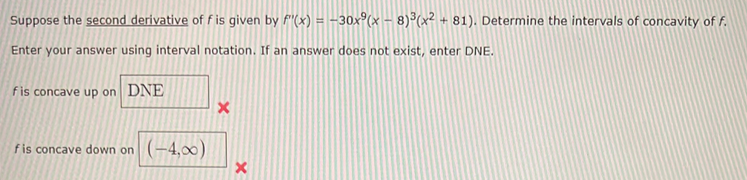 Suppose the second derivative of f is given by f''(x)=-30x^9(x-8)^3(x^2+81). Determine the intervals of concavity of f. 
Enter your answer using interval notation. If an answer does not exist, enter DNE.
f is concave up on DNE
×
f is concave down on (-4,∈fty )
×