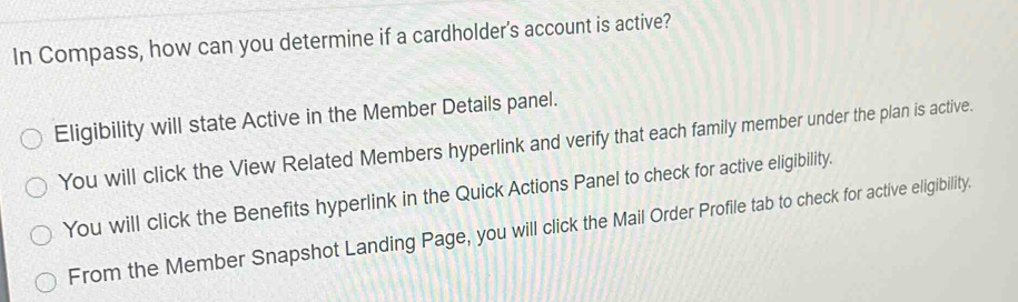 In Compass, how can you determine if a cardholder's account is active?
Eligibility will state Active in the Member Details panel.
You will click the View Related Members hyperlink and verify that each family member under the plan is active.
You will click the Benefits hyperlink in the Quick Actions Panel to check for active eligibility.
From the Member Snapshot Landing Page, you will click the Mail Order Profile tab to check for active eligibility.