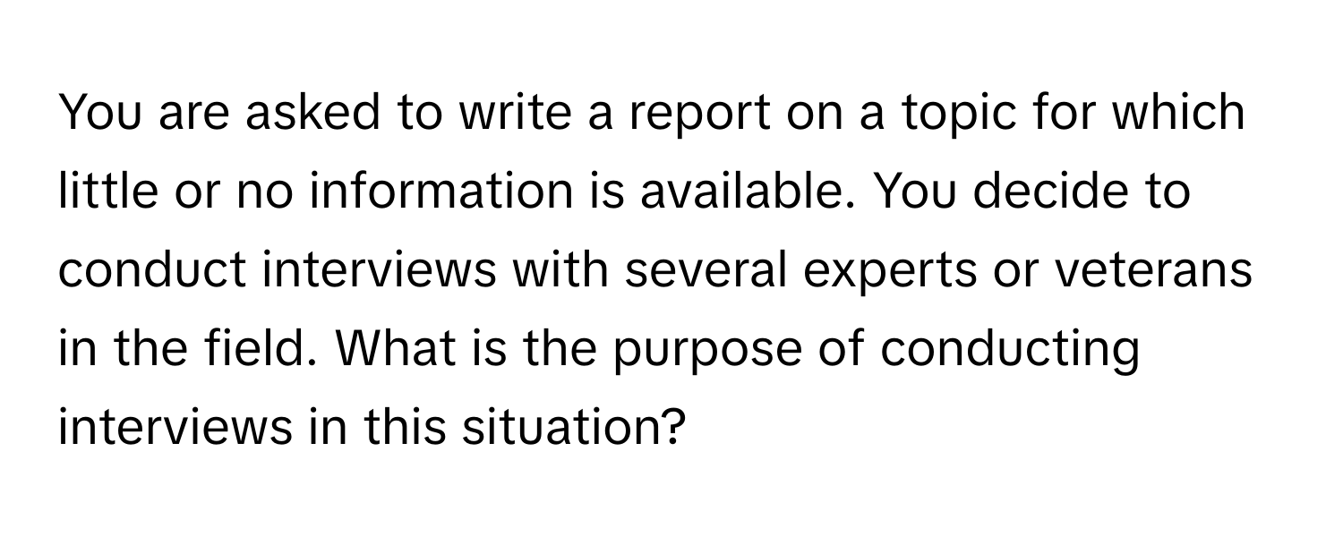 You are asked to write a report on a topic for which little or no information is available. You decide to conduct interviews with several experts or veterans in the field. What is the purpose of conducting interviews in this situation?