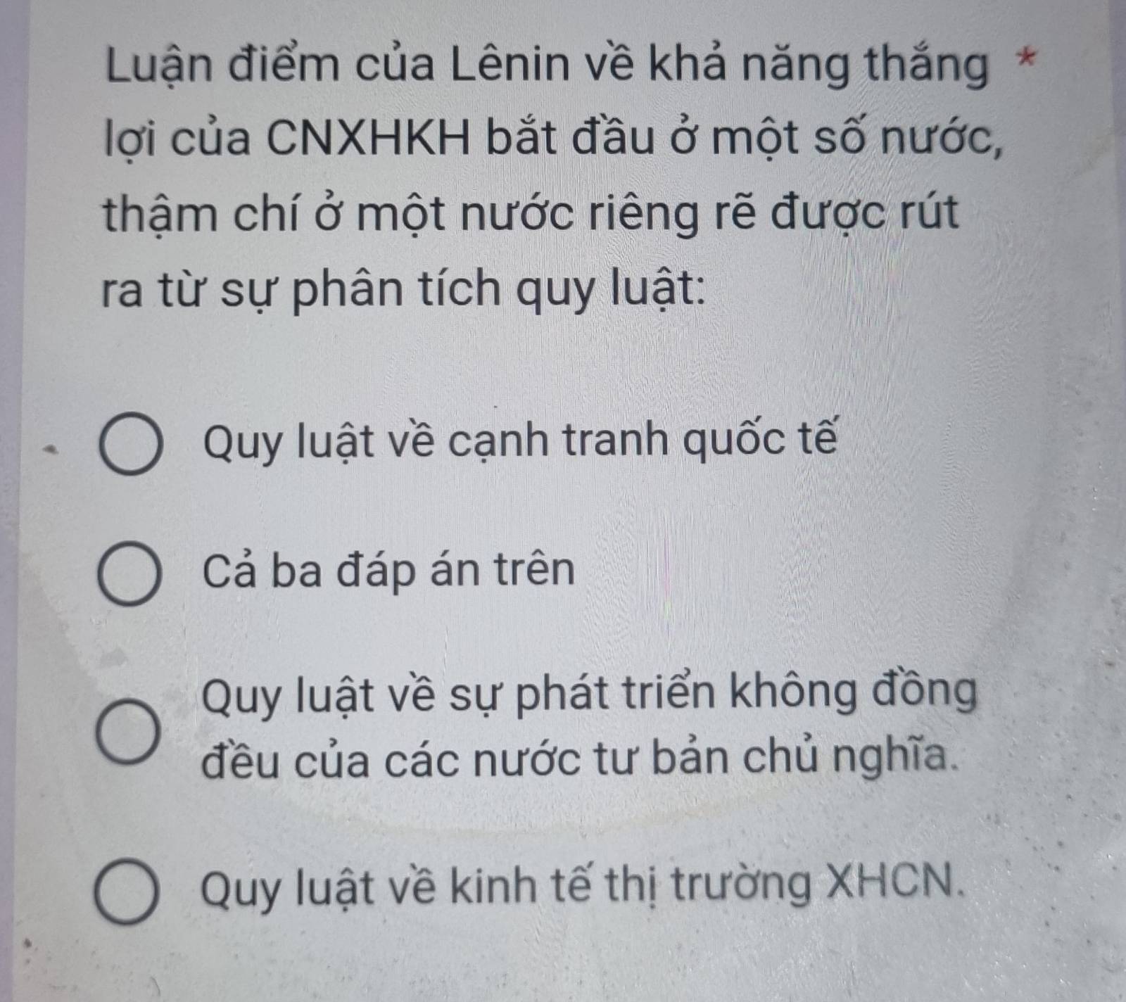 Luận điểm của Lênin về khả năng thắng *
lợi của CNXHKH bắt đầu ở một số nước,
thậm chí ở một nước riêng rẽ được rút
ra từ sự phân tích quy luật:
Quy luật về cạnh tranh quốc tế
Cả ba đáp án trên
Quy luật về sự phát triển không đồng
đều của các nước tư bản chủ nghĩa.
Quy luật về kinh tế thị trường XHCN.