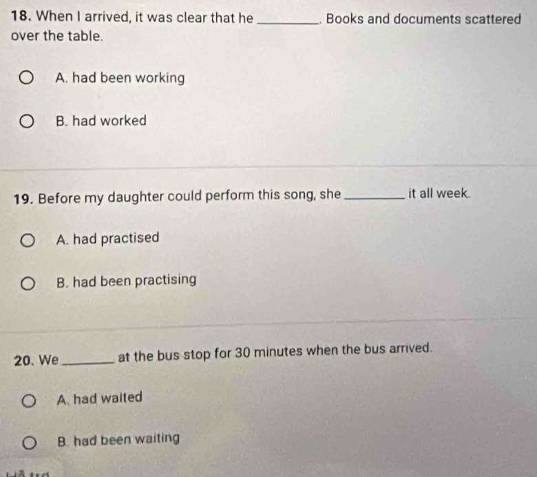 When I arrived, it was clear that he _. Books and documents scattered
over the table.
A. had been working
B. had worked
19. Before my daughter could perform this song, she _it all week.
A. had practised
B. had been practising
20、 We_ at the bus stop for 30 minutes when the bus arrived.
A had waited
B. had been waiting