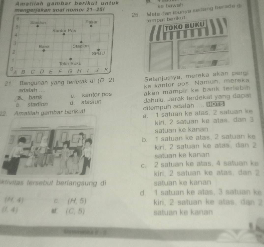 Amatilah gambar berikut untuk
ke bawah
mengerjakan soal nomor 21-25!
5 25. Meta dan ibunya sedang berada d
Stasiun Pasar
tempat berikut.
Kantor Pös
TOKO BUKU
4
3
Bank Stadion
2
SPBU
1
Toko Buku
0
4 B C D E F G H / J K
21 Bangunan yang terletak di (D,2)
Selanjutnya, mereka akan perg
ke kantor pos. Namun, mereka
adalah ...
a、bank c. kantor pos akan mampir ke bank teriebih .
b stadion d. stasiun dahulu. Jarak terdekat yang dapat
22. Amatilah gambar berikut! ditempuh adalah .... Hors
a. 1 satuan ke atas, 2 satuan ke
kiri, 2 satuan ke atas. dan 3
satuan ke kanan
b. 1 satuan ke atas, 2 satuan ke
kiri, 2 satuan ke atas, dan 2
satuan ke kanan
c. 2 satuan ke atas. 4 satuan ke
kiri, 2 satuan ke atas, dan 2
tivitas tersebut berlangsung di satuan ke kanan
d. 1 satuan ke atas, 3 satuan ke
(H,4)
C. (H,5) kiri, 2 satuan ke atas, dan 2
(1,4)
af (C,5) satuan ke kanan