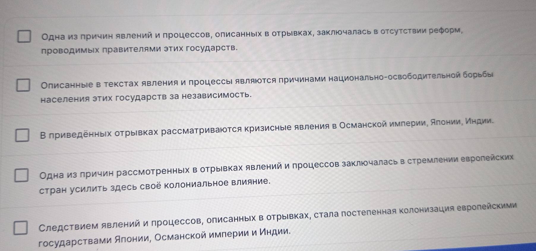 Одна из πричин явлений и πроцессов, описанных в отрывках, заключалась в отсутствии реφорм,
проводимых правителями этих государств.
Олисанные в текстах явления и πроцессь являюΤся πричинами национально-освободительной борьбы
населения этих государств за независимость.
Β πриведеηньίх оτрьевках рассматриваются Κризисные явления в Османской имπерииΡ АπонииΡ Κηдиие
Одна из πричин рассмотренньх в отрьвках явлений и πроцессов заключалась в стремлении евролейских
стран усилить здесь своё колониальное влияние.
Следствием явлений и πроцессов, оπисанньх в отрьΙвках, стала πостеленная Κолонизация евролейскими
государствами Алонии, Османской имπерии и Индии.