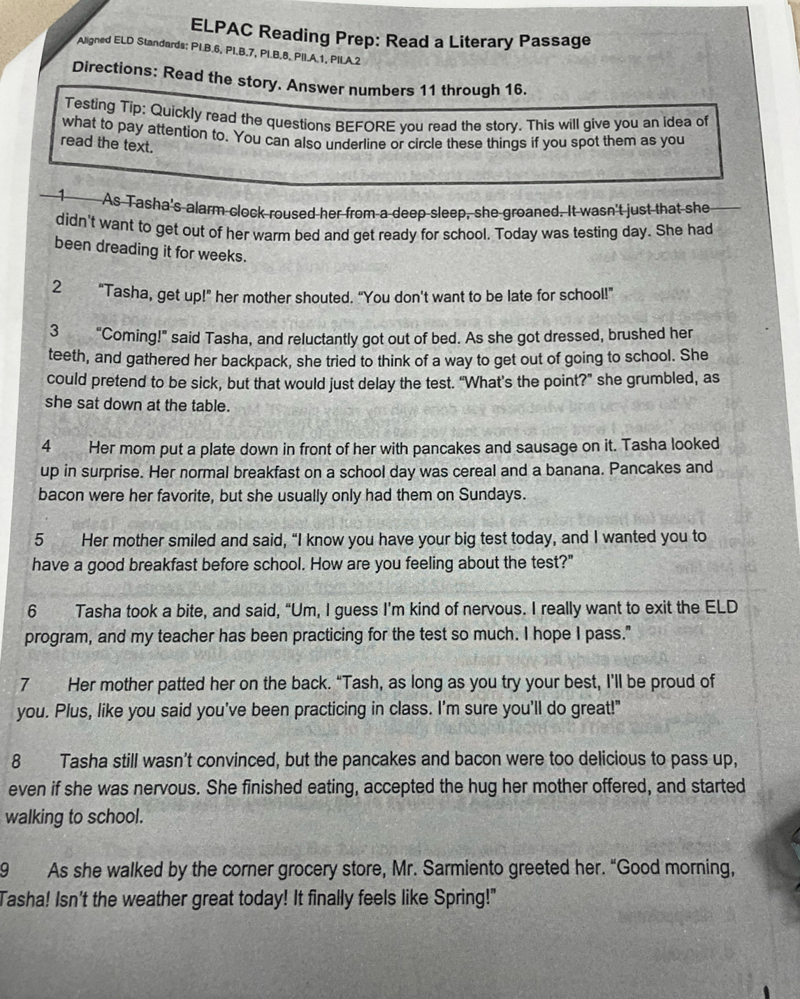 ELPAC Reading Prep: Read a Literary Passage
Aligned ELD Standards; PI.B.6, PI.B.7, PI.B.8, PII.A.1, PII.A.2
Directions: Read the story. Answer numbers 11 through 16.
Testing Tip: Quickly read the questions BEFORE you read the story. This will give you an idea of
what to pay attention to. You can also underline or circle these things if you spot them as you
read the text.
1 As Tasha's alarm clock roused her from a deep sleep, she groaned. It wasn't just that she
didn't want to get out of her warm bed and get ready for school. Today was testing day. She had
been dreading it for weeks.
  
2 "Tasha, get up!” her mother shouted. “You don't want to be late for school!”
3     "Coming!" said Tasha, and reluctantly got out of bed. As she got dressed, brushed her
teeth, and gathered her backpack, she tried to think of a way to get out of going to school. She
could pretend to be sick, but that would just delay the test. “What’s the point?” she grumbled, as
she sat down at the table.
4 Her mom put a plate down in front of her with pancakes and sausage on it. Tasha looked
up in surprise. Her normal breakfast on a school day was cereal and a banana. Pancakes and
bacon were her favorite, but she usually only had them on Sundays.
5 Her mother smiled and said, “I know you have your big test today, and I wanted you to
have a good breakfast before school. How are you feeling about the test?"
6 Tasha took a bite, and said, “Um, I guess I'm kind of nervous. I really want to exit the ELD
program, and my teacher has been practicing for the test so much. I hope I pass."
7 Her mother patted her on the back. “Tash, as long as you try your best, I’ll be proud of
you. Plus, like you said you've been practicing in class. I'm sure you'll do great!"
8 Tasha still wasn't convinced, but the pancakes and bacon were too delicious to pass up,
even if she was nervous. She finished eating, accepted the hug her mother offered, and started
walking to school.
9 As she walked by the corner grocery store, Mr. Sarmiento greeted her. “Good morning,
Tasha! Isn't the weather great today! It finally feels like Spring!"