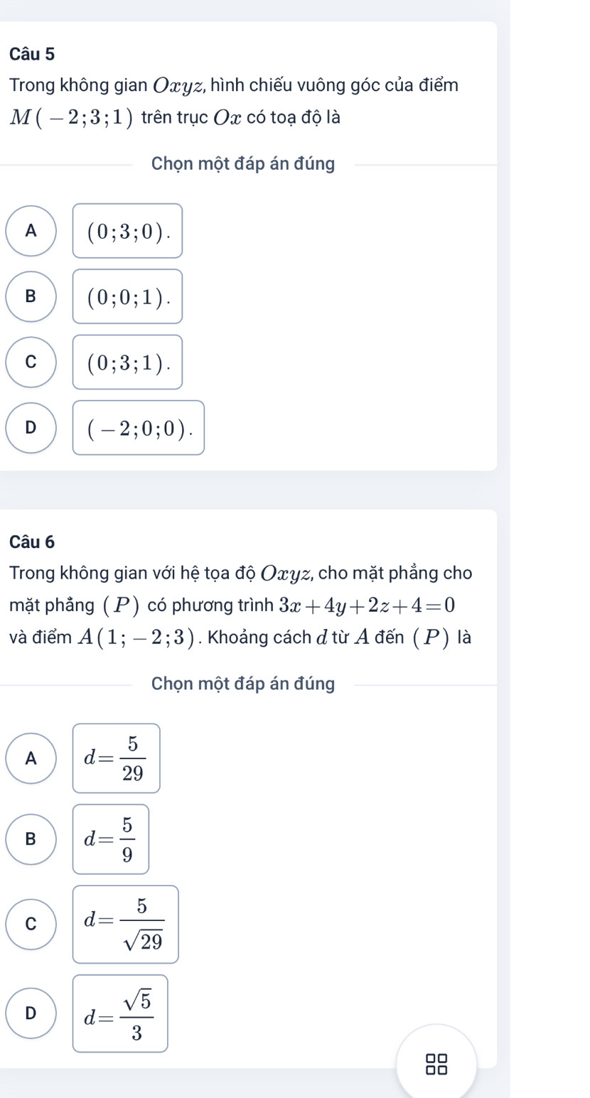 Trong không gian Oxγz, hình chiếu vuông góc của điểm
M(-2;3;1) trên trục Ox có toạ độ là
Chọn một đáp án đúng
A (0;3;0).
B (0;0;1).
C (0;3;1).
D (-2;0;0). 
Câu 6
Trong không gian với hệ tọa độ Oxγz, cho mặt phẳng cho
mặt phẳng (P) có phương trình 3x+4y+2z+4=0
và điểm A(1;-2;3). Khoảng cách ở từ A đến (P) là
Chọn một đáp án đúng
A d= 5/29 
B d= 5/9 
C d= 5/sqrt(29) 
D d= sqrt(5)/3 
□□
□□