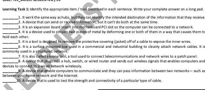 Learning Task 1: Identify the appropriate item / tool described in each sentence. Write your complete answer on a long pad. 
_1. It work the same way as hubs, but they can identify the intended destination of the information that they receive 
_2. A device that can send or receive information, but it can't do both at the same time. 
_3. It is an expansion board insert into motherboard PCI slot so the computer can be connected to a network. 
_4. It is a device used to conjoin two pieces of metal by deforming one or both of them in a way that causes them to 
hold each other. 
_5. It is a tool is designed to remove the protective covering (jacket) off of a cable to expose the inner wires. 
_6. It is a surface mounted box used in a commercial and industrial building to cleanly attach network cables. It is 
commonly used in a structured network. 
_7. It is also called a krone tool, a tool used to connect telecommunications and network wires to a patch panel. 
_8. A device that plugs into a hub, switch, or wired router and sends out wireless signals that enables computers and 
devices to connect to a wired network wirelessly. 
_9. A device that enable computers to communicate and they can pass information between two networks— such as 
between your home network and the Internet. 
_10. A device that is used to test the strength and connectivity of a particular type of cable.