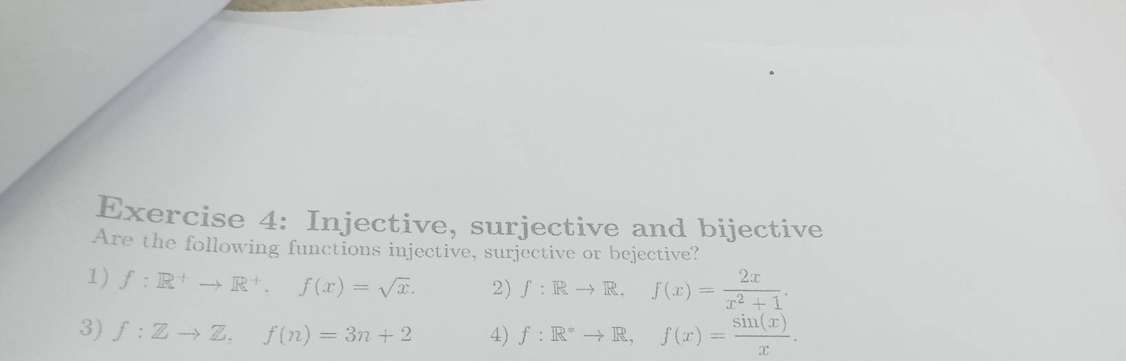 Injective, surjective and bijective 
Are the following functions injective, surjective or bejective? 
1) f:R^+to R^+, f(x)=sqrt(x). 
2) f:Rto R. f(x)= 2x/x^2+1 . 
3) f:Zto Z, f(n)=3n+2 4) f:R^*to R, f(x)= sin (x)/x .