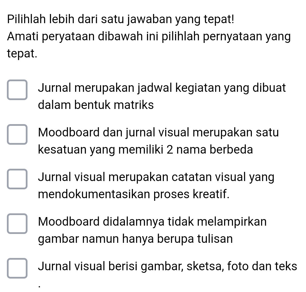 Pilihlah lebih dari satu jawaban yang tepat!
Amati peryataan dibawah ini pilihlah pernyataan yang
tepat.
Jurnal merupakan jadwal kegiatan yang dibuat
dalam bentuk matriks
Moodboard dan jurnal visual merupakan satu
kesatuan yang memiliki 2 nama berbeda
Jurnal visual merupakan catatan visual yang
mendokumentasikan proses kreatif.
Moodboard didalamnya tidak melampirkan
gambar namun hanya berupa tulisan
Jurnal visual berisi gambar, sketsa, foto dan teks